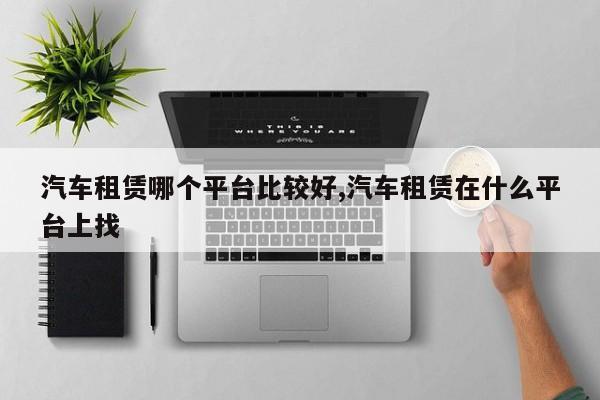 汽车租赁哪个平台比较好,汽车租赁在什么平台上找